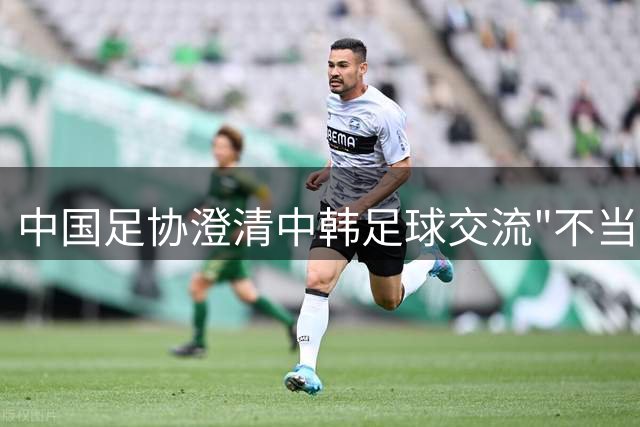中国足协澄清中韩足球交流"不当招待"传闻