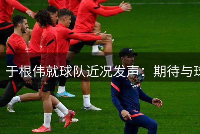 于根伟就球队近况发声：期待与球迷共同见证精彩对决