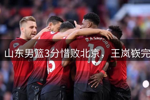 山东男篮3分惜败北京，王岚嵚完成首秀，王证王凯上演对轰好戏