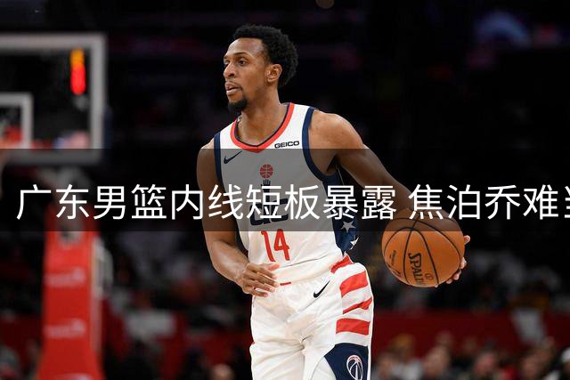 广东男篮内线短板暴露 焦泊乔难当大任引热议