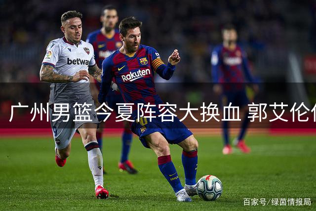 广州男篮今夏阵容大换血 郭艾伦伤退致商业计划落空