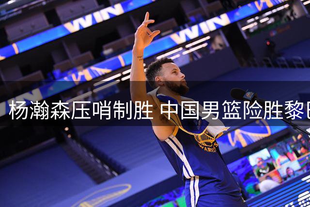 杨瀚森压哨制胜 中国男篮险胜黎巴嫩保出线希望
