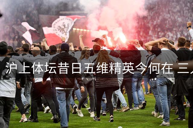 沪上体坛昔日五维精英今何在 三人已担任全国协会掌门人