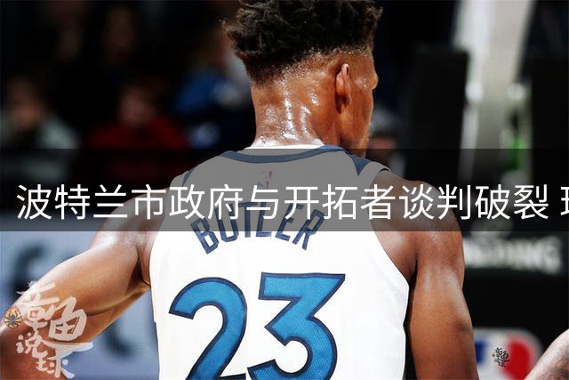 波特兰市政府与开拓者谈判破裂 球馆升级资金分配陷僵局