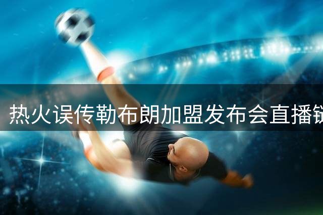 热火误传勒布朗加盟发布会直播链接，秒删引发回归猜测