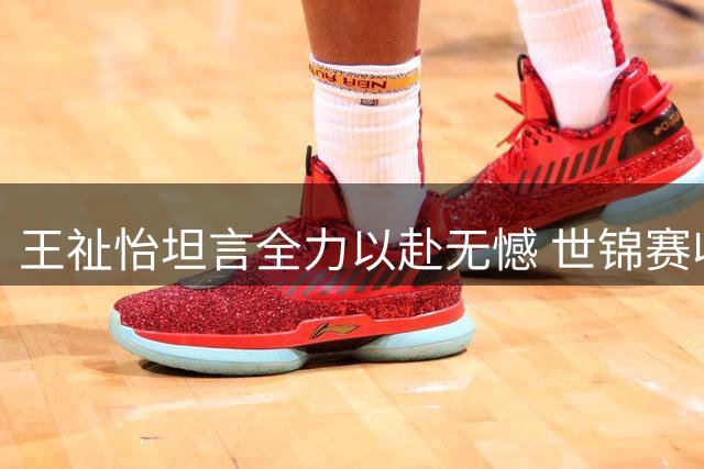 王祉怡坦言全力以赴无憾 世锦赛收获宝贵经验
