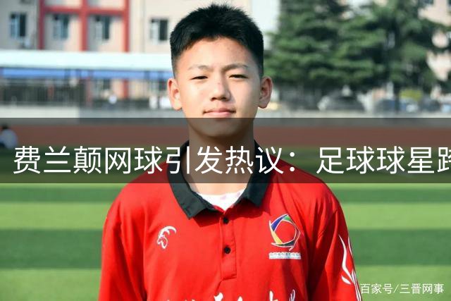 费兰颠网球引发热议：足球球星跨界挑战遭遇尴尬时刻