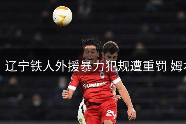 辽宁铁人外援暴力犯规遭重罚 姆本扎推人染红将缺席4轮联赛