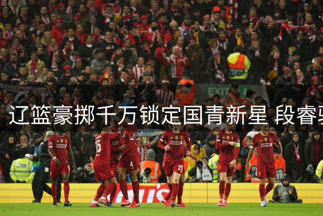 辽篮豪掷千万锁定国青新星 段睿骐加盟开启东北篮球新篇章