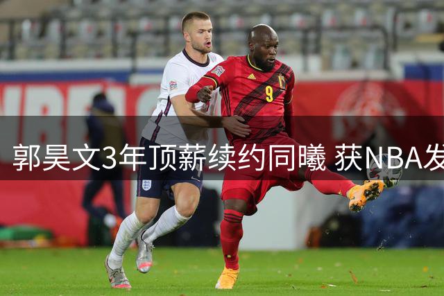 郭昊文3年顶薪续约同曦 获NBA发展特殊条款加持