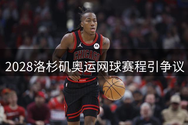 2028洛杉矶奥运网球赛程引争议 温网后三天开赛恐致巨星退赛潮