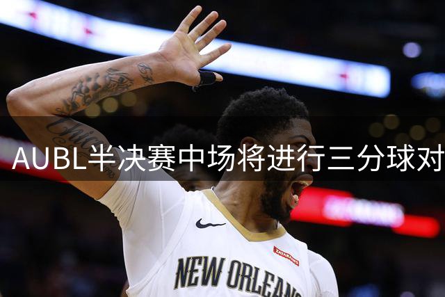 AUBL半决赛中场将进行三分球对决 于梓涵许熙桐同场竞技